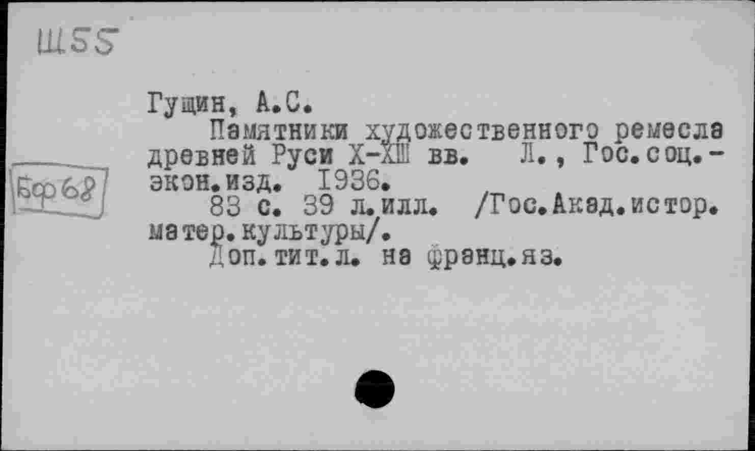 ﻿

Гущин, A.C.
Памятники художественного ремесла древней Руси X—XIII вв. Л., Гос. соц. -экон. изд. 1936.
83 с. 39 л. илл. /Гос.Акад.истор. матер, культуры/.
доп. тит.л. на франц.яз.